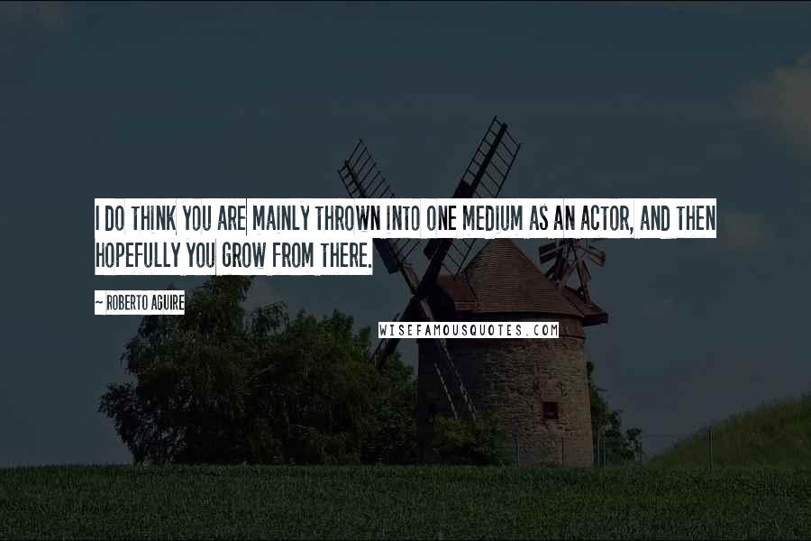 Roberto Aguire Quotes: I do think you are mainly thrown into one medium as an actor, and then hopefully you grow from there.