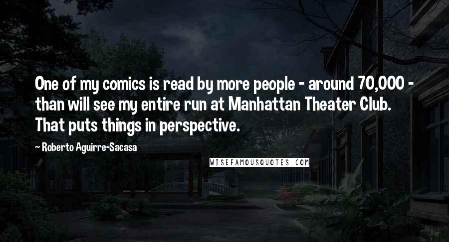 Roberto Aguirre-Sacasa Quotes: One of my comics is read by more people - around 70,000 - than will see my entire run at Manhattan Theater Club. That puts things in perspective.