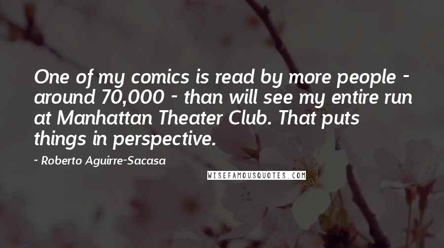 Roberto Aguirre-Sacasa Quotes: One of my comics is read by more people - around 70,000 - than will see my entire run at Manhattan Theater Club. That puts things in perspective.