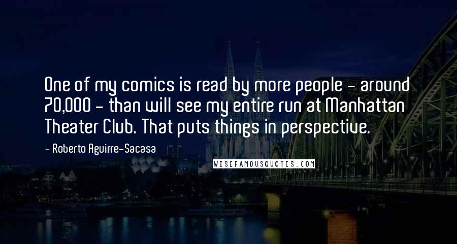 Roberto Aguirre-Sacasa Quotes: One of my comics is read by more people - around 70,000 - than will see my entire run at Manhattan Theater Club. That puts things in perspective.