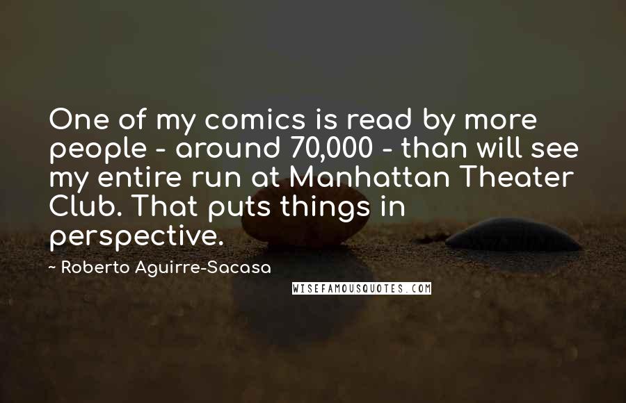 Roberto Aguirre-Sacasa Quotes: One of my comics is read by more people - around 70,000 - than will see my entire run at Manhattan Theater Club. That puts things in perspective.