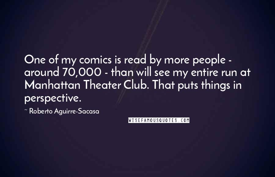 Roberto Aguirre-Sacasa Quotes: One of my comics is read by more people - around 70,000 - than will see my entire run at Manhattan Theater Club. That puts things in perspective.