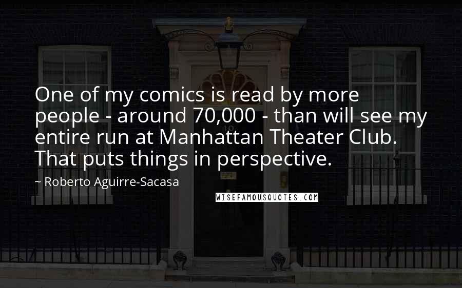 Roberto Aguirre-Sacasa Quotes: One of my comics is read by more people - around 70,000 - than will see my entire run at Manhattan Theater Club. That puts things in perspective.