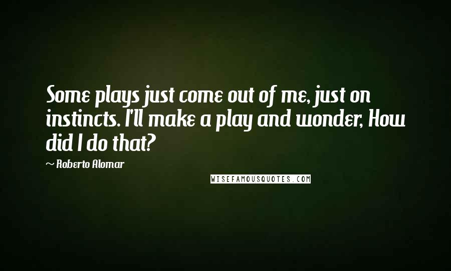 Roberto Alomar Quotes: Some plays just come out of me, just on instincts. I'll make a play and wonder, How did I do that?