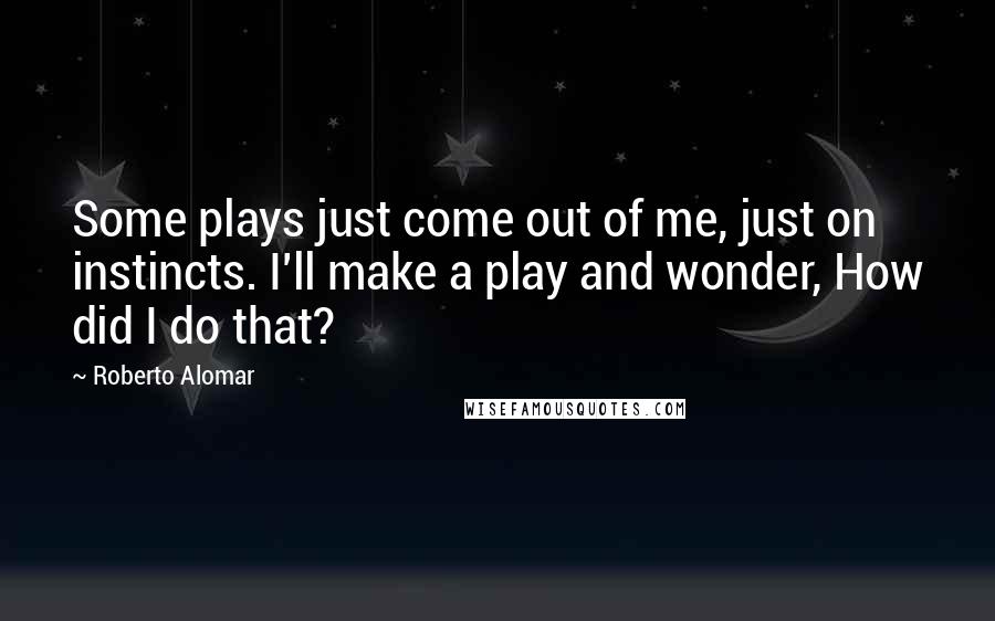 Roberto Alomar Quotes: Some plays just come out of me, just on instincts. I'll make a play and wonder, How did I do that?