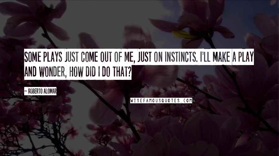 Roberto Alomar Quotes: Some plays just come out of me, just on instincts. I'll make a play and wonder, How did I do that?