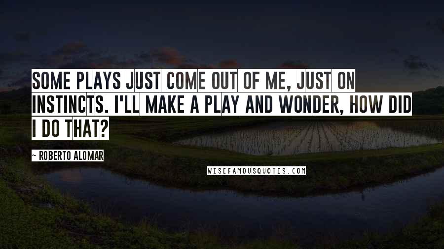 Roberto Alomar Quotes: Some plays just come out of me, just on instincts. I'll make a play and wonder, How did I do that?