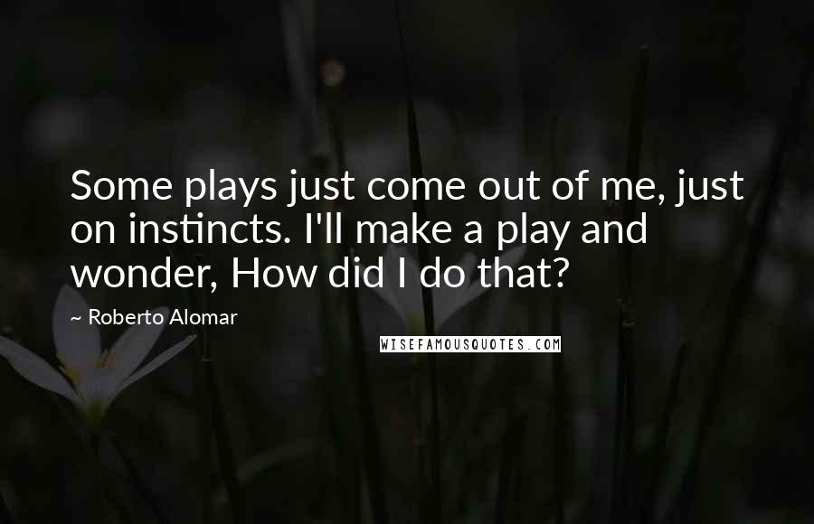 Roberto Alomar Quotes: Some plays just come out of me, just on instincts. I'll make a play and wonder, How did I do that?