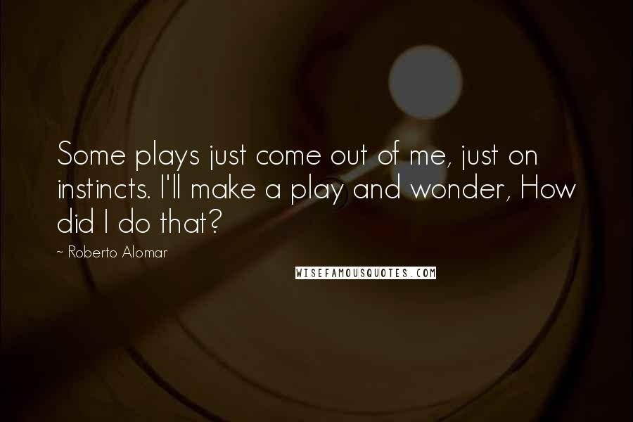 Roberto Alomar Quotes: Some plays just come out of me, just on instincts. I'll make a play and wonder, How did I do that?