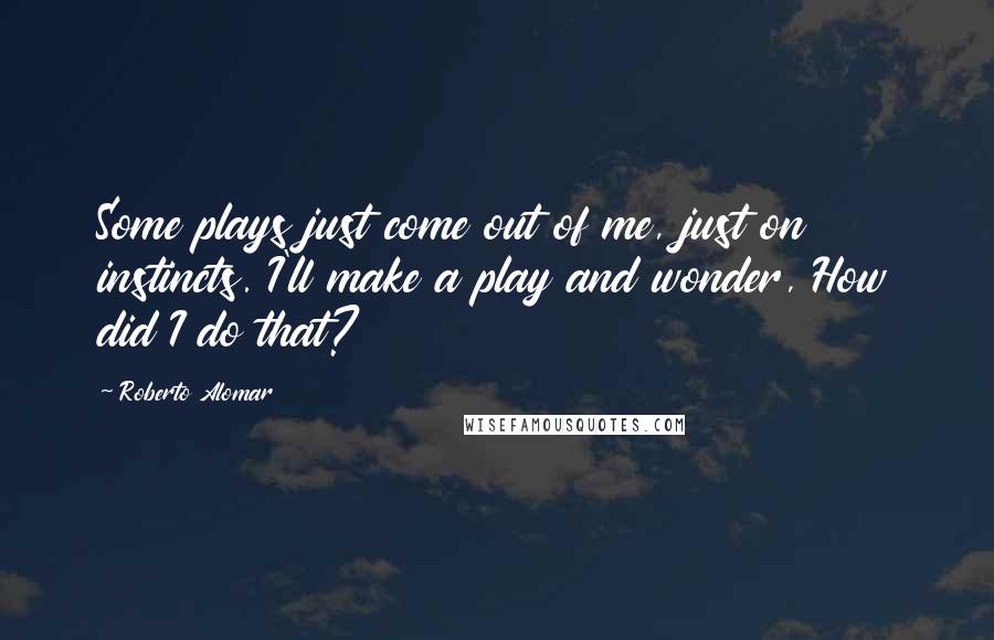 Roberto Alomar Quotes: Some plays just come out of me, just on instincts. I'll make a play and wonder, How did I do that?