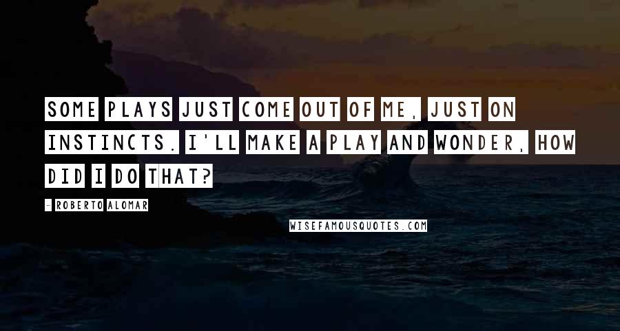 Roberto Alomar Quotes: Some plays just come out of me, just on instincts. I'll make a play and wonder, How did I do that?
