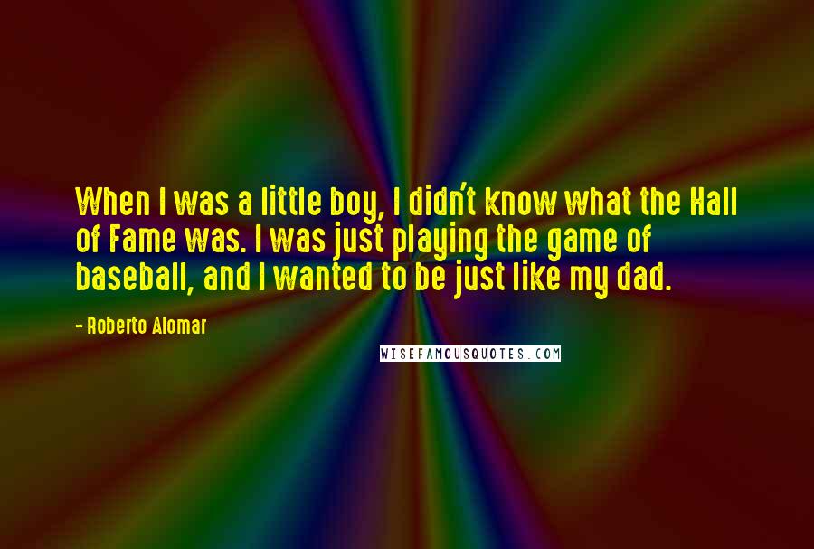 Roberto Alomar Quotes: When I was a little boy, I didn't know what the Hall of Fame was. I was just playing the game of baseball, and I wanted to be just like my dad.