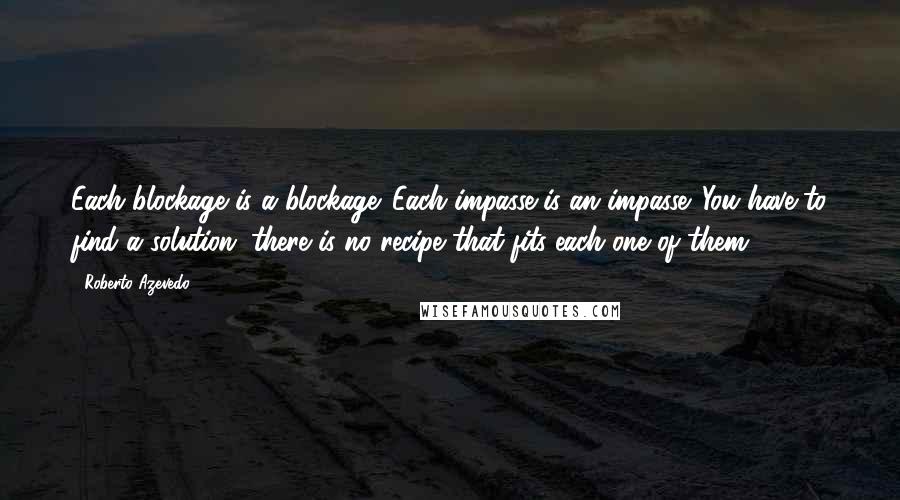 Roberto Azevedo Quotes: Each blockage is a blockage. Each impasse is an impasse. You have to find a solution; there is no recipe that fits each one of them.