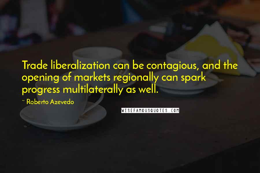 Roberto Azevedo Quotes: Trade liberalization can be contagious, and the opening of markets regionally can spark progress multilaterally as well.