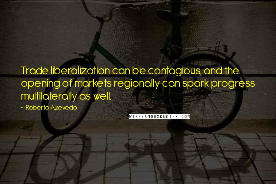 Roberto Azevedo Quotes: Trade liberalization can be contagious, and the opening of markets regionally can spark progress multilaterally as well.