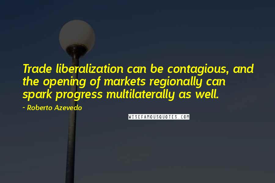 Roberto Azevedo Quotes: Trade liberalization can be contagious, and the opening of markets regionally can spark progress multilaterally as well.