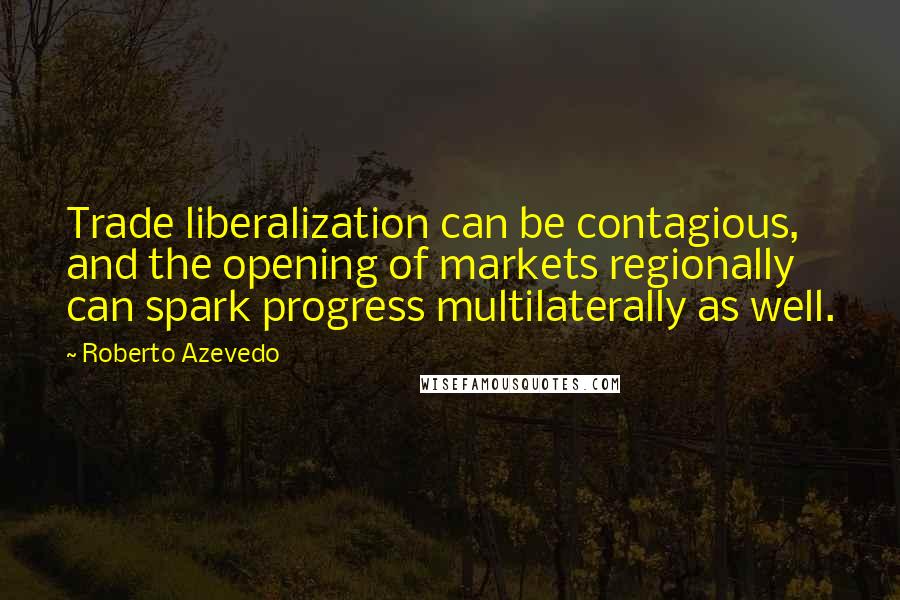 Roberto Azevedo Quotes: Trade liberalization can be contagious, and the opening of markets regionally can spark progress multilaterally as well.