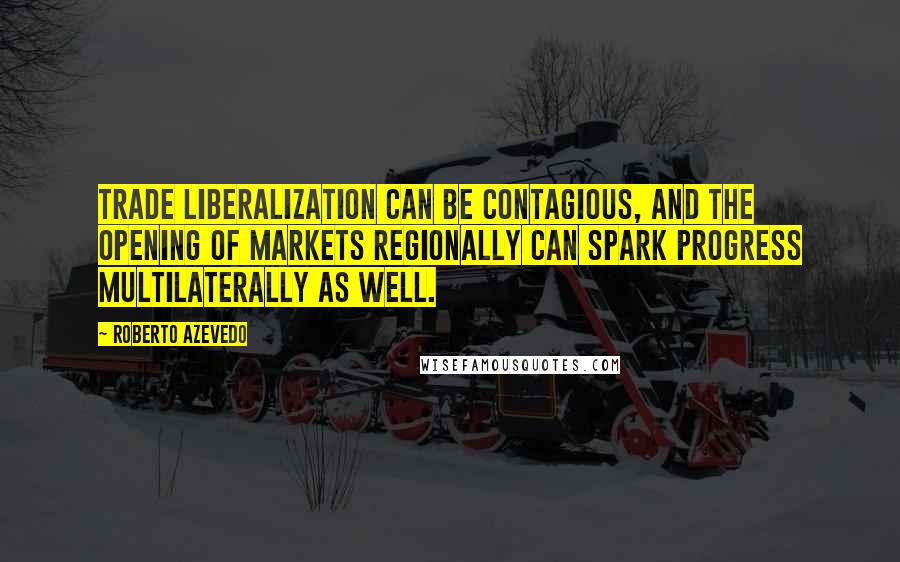 Roberto Azevedo Quotes: Trade liberalization can be contagious, and the opening of markets regionally can spark progress multilaterally as well.