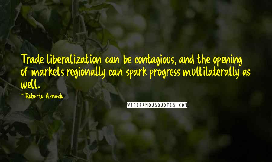 Roberto Azevedo Quotes: Trade liberalization can be contagious, and the opening of markets regionally can spark progress multilaterally as well.