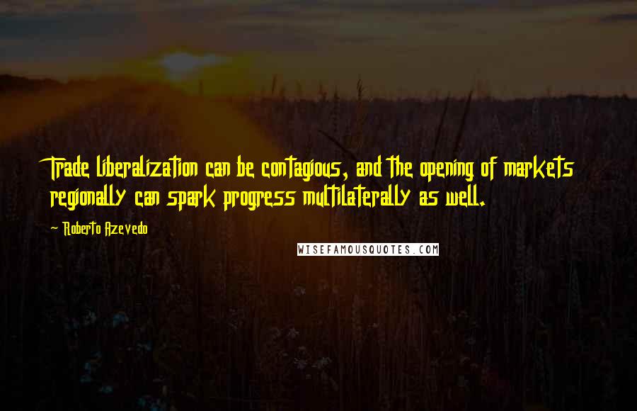Roberto Azevedo Quotes: Trade liberalization can be contagious, and the opening of markets regionally can spark progress multilaterally as well.