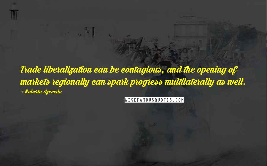 Roberto Azevedo Quotes: Trade liberalization can be contagious, and the opening of markets regionally can spark progress multilaterally as well.