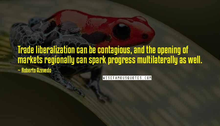 Roberto Azevedo Quotes: Trade liberalization can be contagious, and the opening of markets regionally can spark progress multilaterally as well.