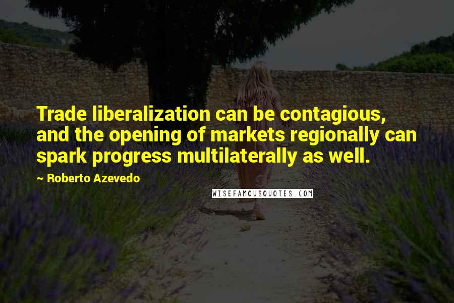 Roberto Azevedo Quotes: Trade liberalization can be contagious, and the opening of markets regionally can spark progress multilaterally as well.