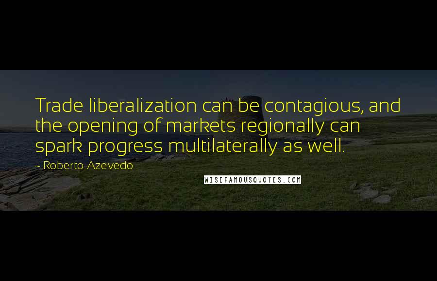 Roberto Azevedo Quotes: Trade liberalization can be contagious, and the opening of markets regionally can spark progress multilaterally as well.