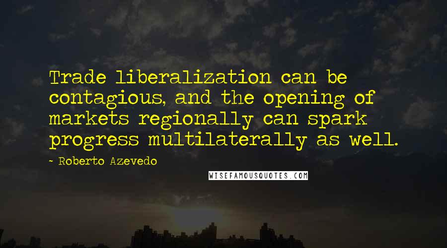 Roberto Azevedo Quotes: Trade liberalization can be contagious, and the opening of markets regionally can spark progress multilaterally as well.