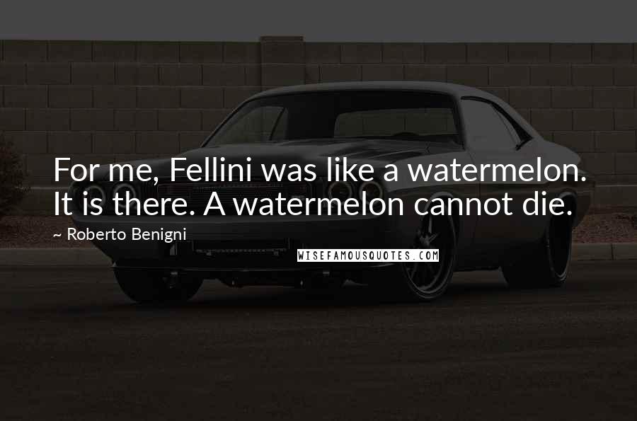 Roberto Benigni Quotes: For me, Fellini was like a watermelon. It is there. A watermelon cannot die.