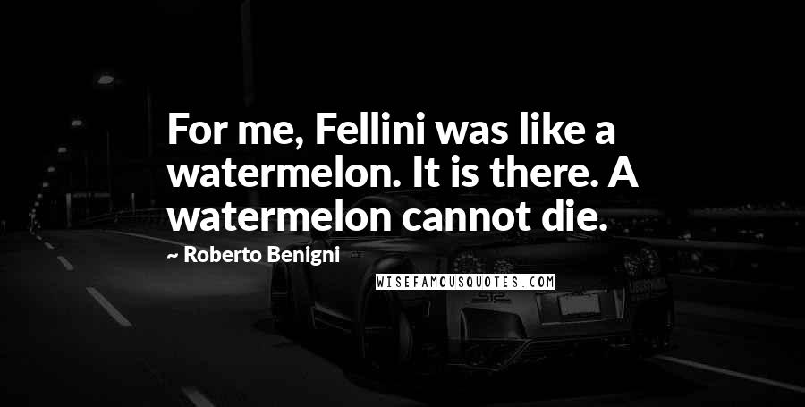 Roberto Benigni Quotes: For me, Fellini was like a watermelon. It is there. A watermelon cannot die.