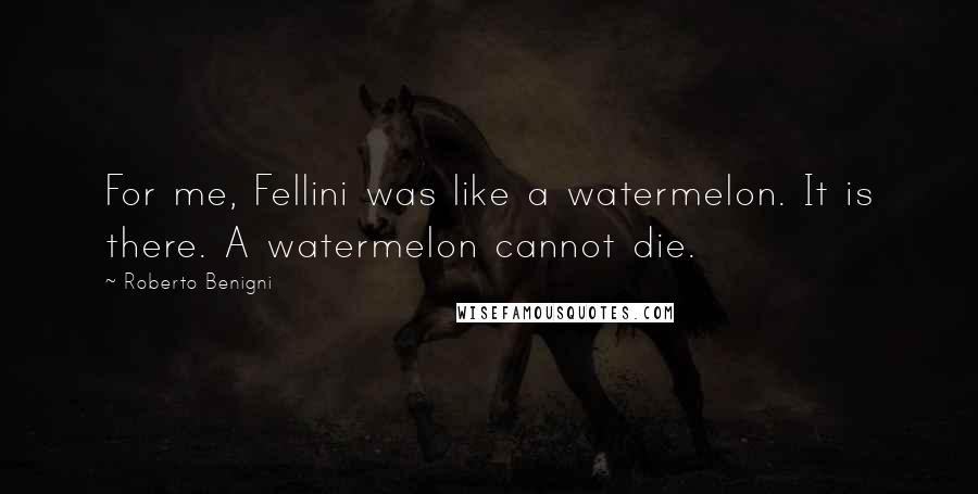 Roberto Benigni Quotes: For me, Fellini was like a watermelon. It is there. A watermelon cannot die.