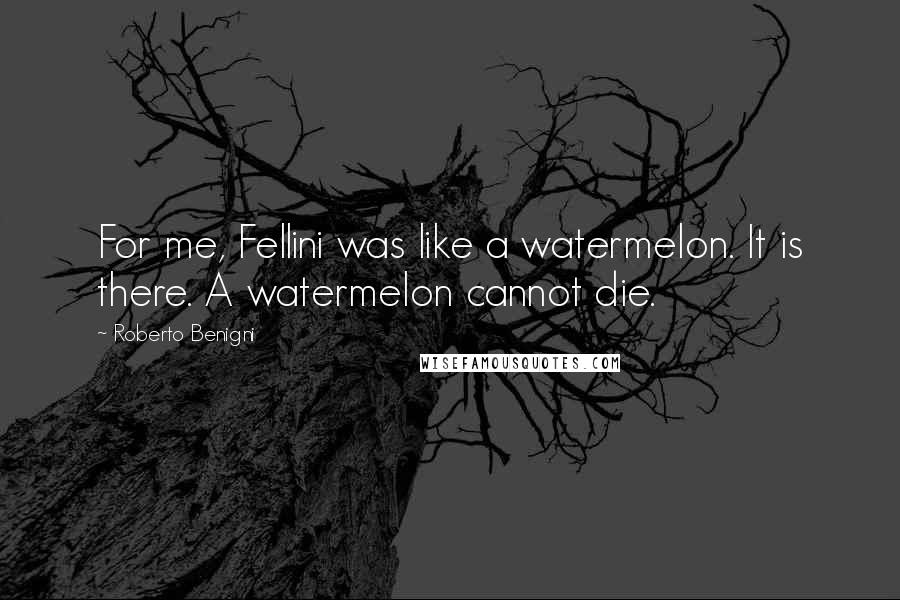 Roberto Benigni Quotes: For me, Fellini was like a watermelon. It is there. A watermelon cannot die.