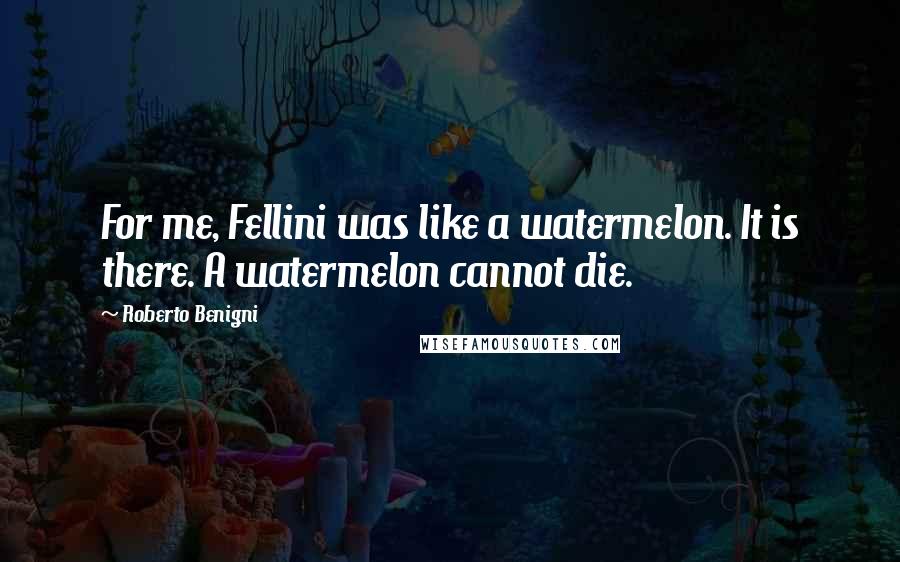 Roberto Benigni Quotes: For me, Fellini was like a watermelon. It is there. A watermelon cannot die.