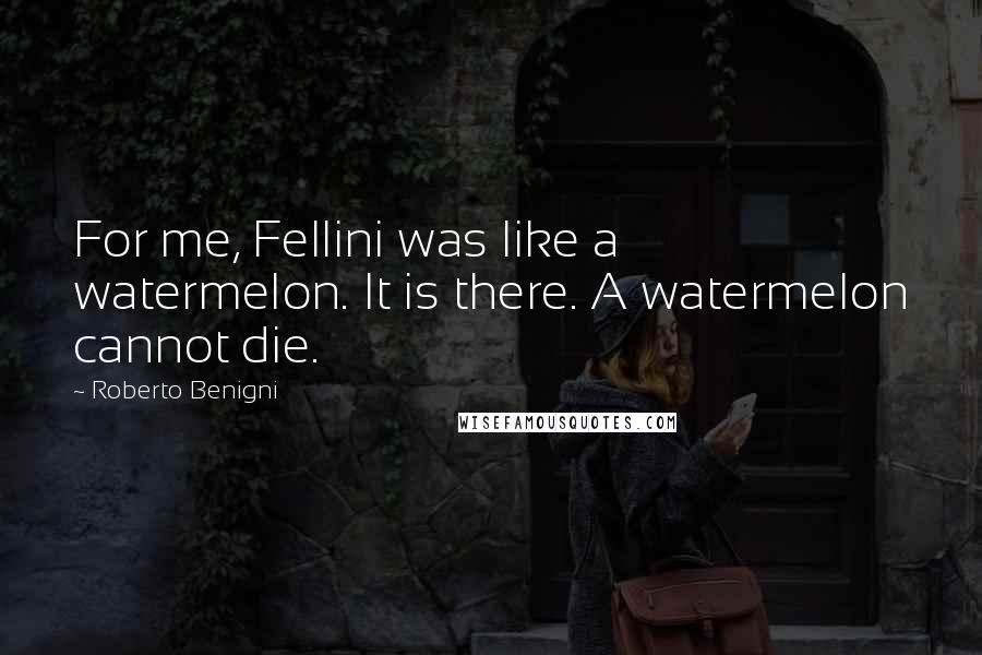 Roberto Benigni Quotes: For me, Fellini was like a watermelon. It is there. A watermelon cannot die.