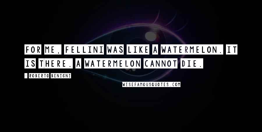 Roberto Benigni Quotes: For me, Fellini was like a watermelon. It is there. A watermelon cannot die.