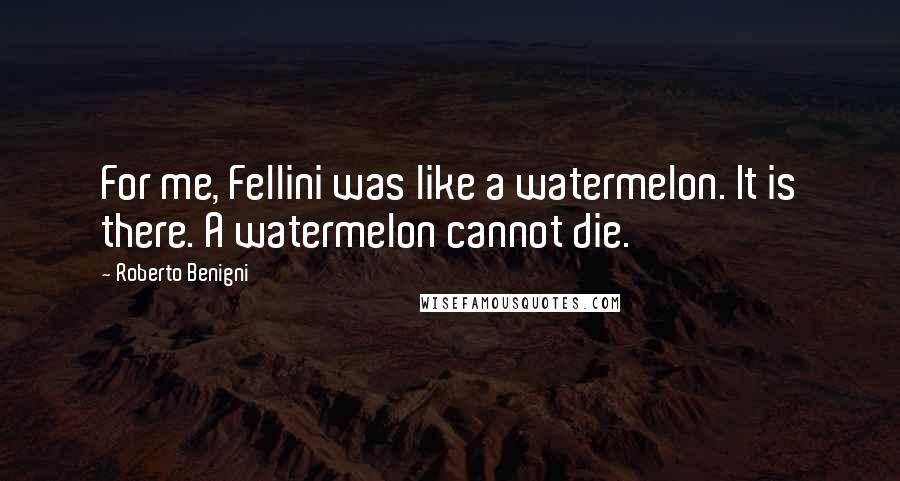 Roberto Benigni Quotes: For me, Fellini was like a watermelon. It is there. A watermelon cannot die.