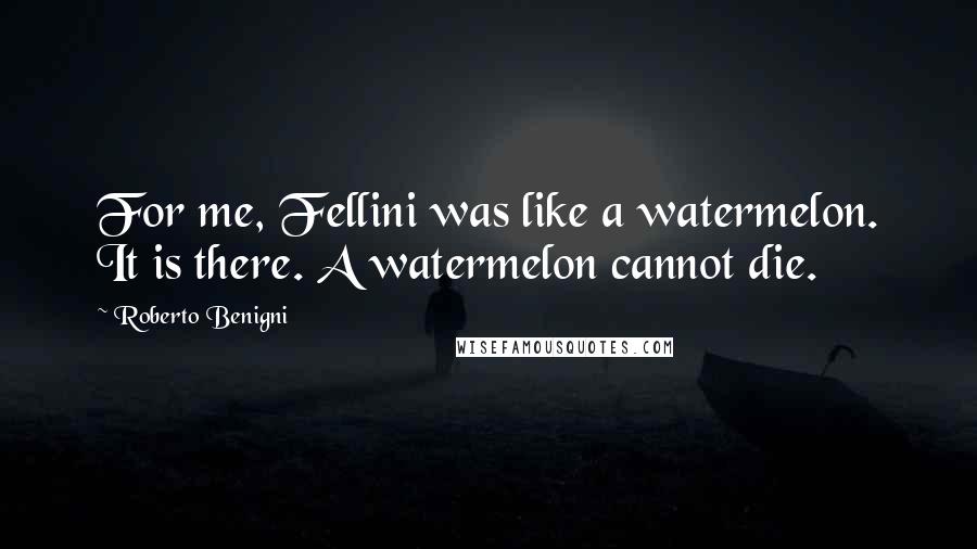 Roberto Benigni Quotes: For me, Fellini was like a watermelon. It is there. A watermelon cannot die.