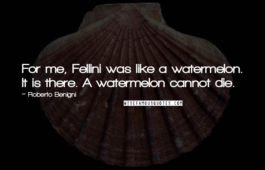 Roberto Benigni Quotes: For me, Fellini was like a watermelon. It is there. A watermelon cannot die.