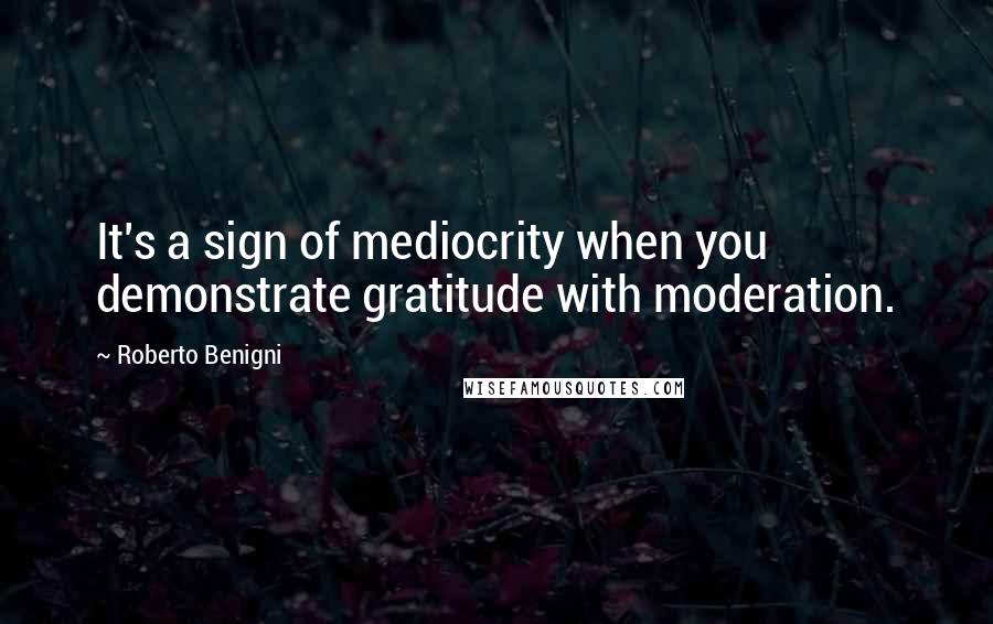 Roberto Benigni Quotes: It's a sign of mediocrity when you demonstrate gratitude with moderation.