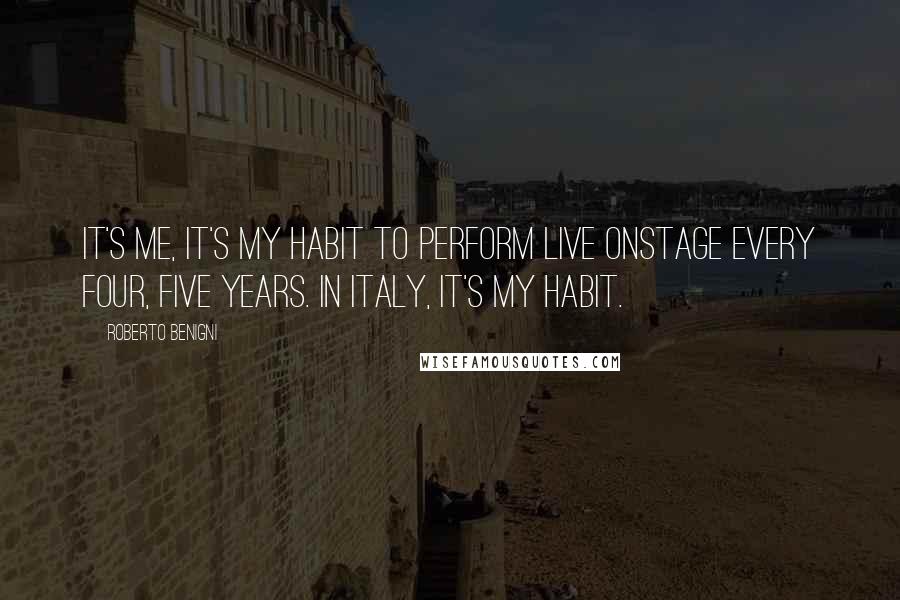 Roberto Benigni Quotes: It's me, it's my habit to perform live onstage every four, five years. In Italy, it's my habit.