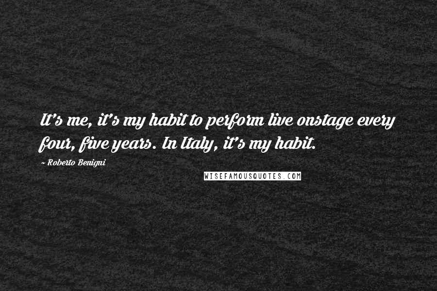 Roberto Benigni Quotes: It's me, it's my habit to perform live onstage every four, five years. In Italy, it's my habit.