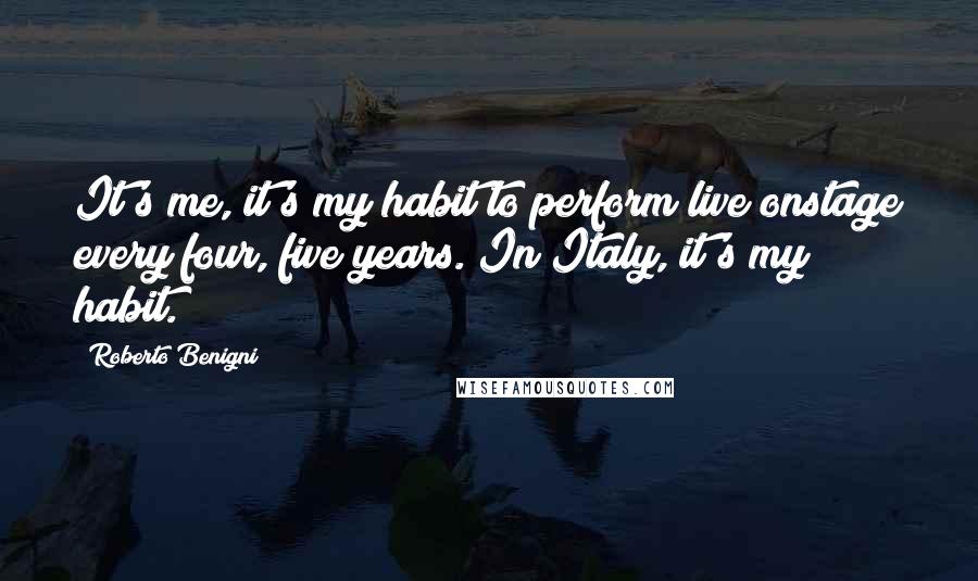 Roberto Benigni Quotes: It's me, it's my habit to perform live onstage every four, five years. In Italy, it's my habit.