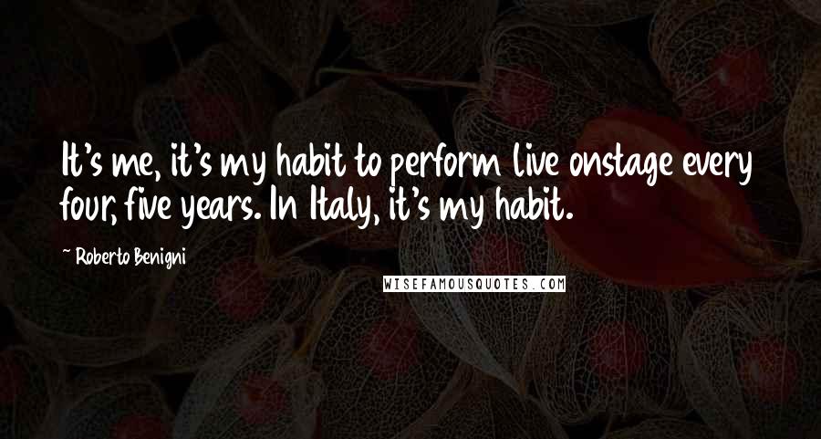 Roberto Benigni Quotes: It's me, it's my habit to perform live onstage every four, five years. In Italy, it's my habit.