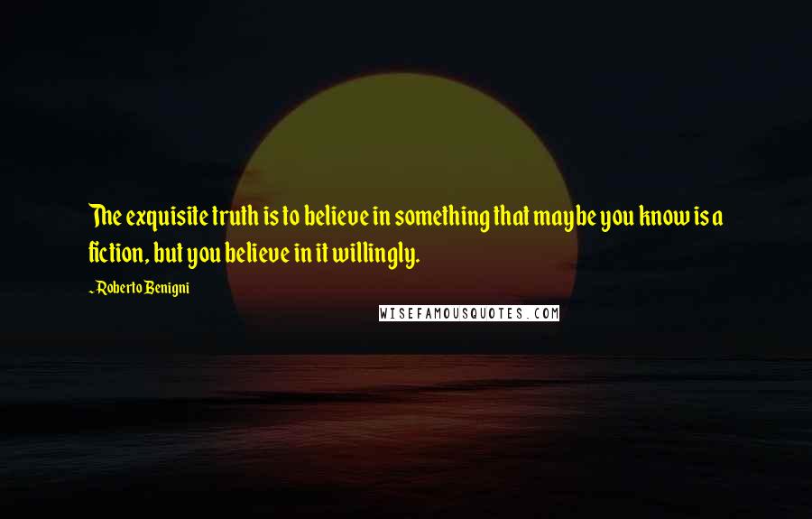 Roberto Benigni Quotes: The exquisite truth is to believe in something that maybe you know is a fiction, but you believe in it willingly.