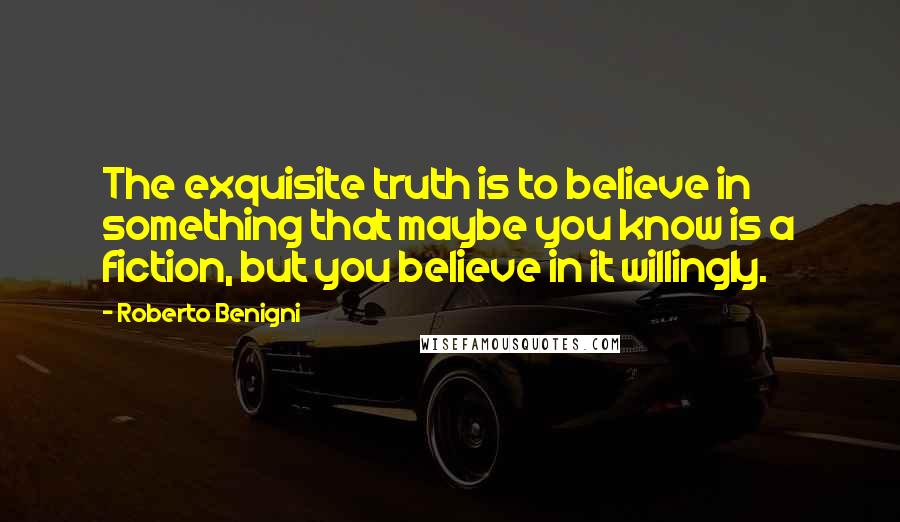 Roberto Benigni Quotes: The exquisite truth is to believe in something that maybe you know is a fiction, but you believe in it willingly.