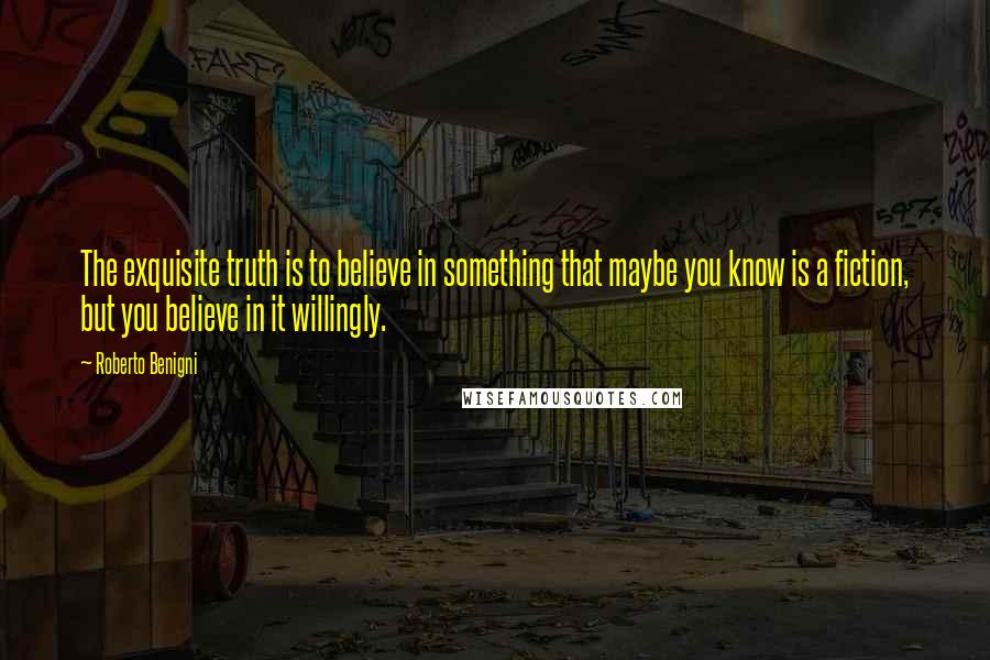 Roberto Benigni Quotes: The exquisite truth is to believe in something that maybe you know is a fiction, but you believe in it willingly.
