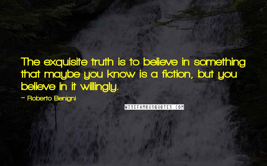 Roberto Benigni Quotes: The exquisite truth is to believe in something that maybe you know is a fiction, but you believe in it willingly.