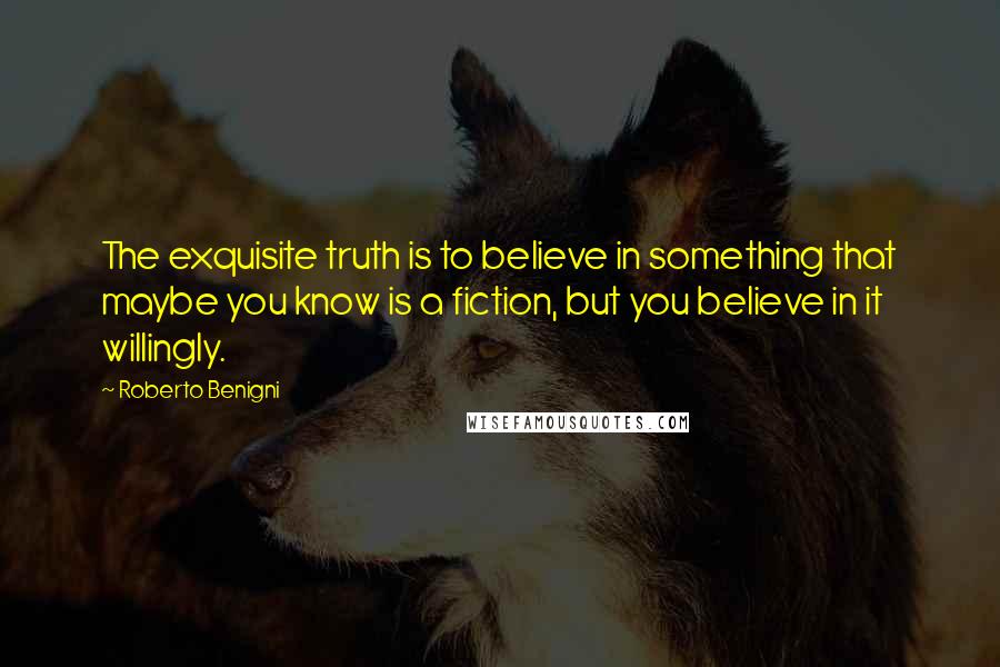 Roberto Benigni Quotes: The exquisite truth is to believe in something that maybe you know is a fiction, but you believe in it willingly.