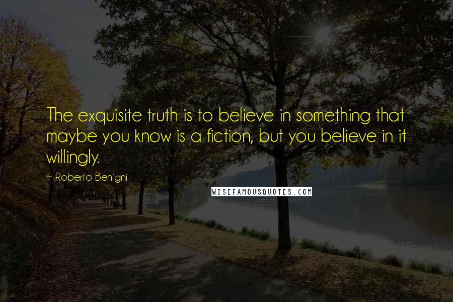 Roberto Benigni Quotes: The exquisite truth is to believe in something that maybe you know is a fiction, but you believe in it willingly.